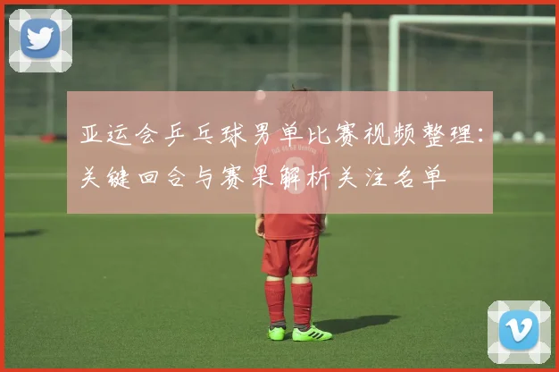 亚运会乒乓球男单比赛视频整理：关键回合与赛果解析关注名单