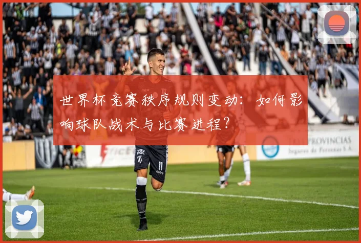 世界杯竞赛秩序规则变动:如何影响球队战术与比赛进程?