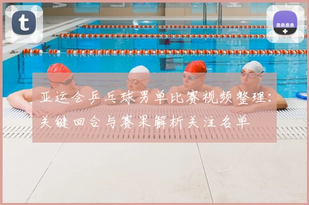 亚运会乒乓球男单比赛视频整理：关键回合与赛果解析关注名单