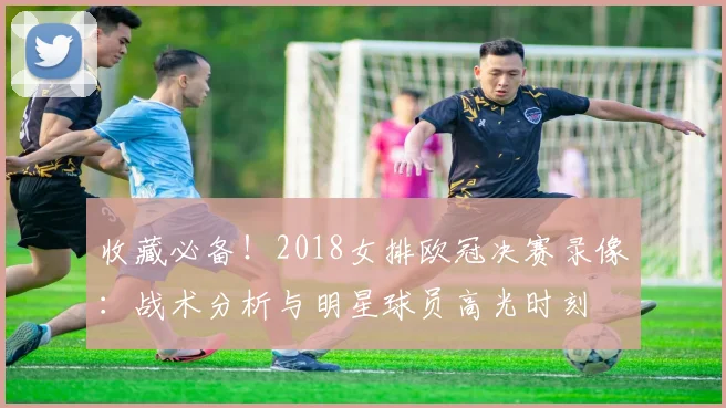 收藏必备!2018女排欧冠决赛录像:战术分析与明星球员高光时刻